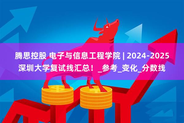 腾思控股 电子与信息工程学院 | 2024-2025深圳大学复试线汇总！_参考_变化_分数线