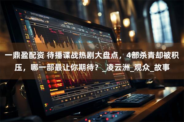 一鼎盈配资 待播谍战热剧大盘点，4部杀青却被积压，哪一部最让你期待？_凌云洲_观众_故事