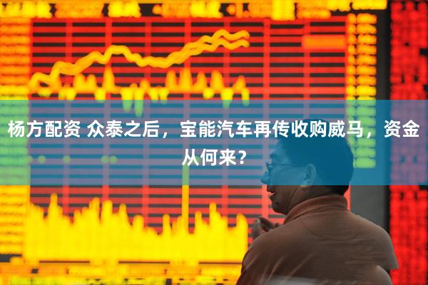 杨方配资 众泰之后，宝能汽车再传收购威马，资金从何来？