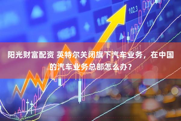 阳光财富配资 英特尔关闭旗下汽车业务，在中国的汽车业务总部怎么办？