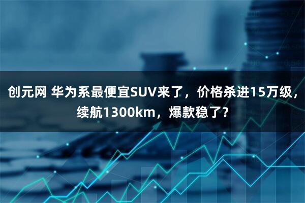 创元网 华为系最便宜SUV来了，价格杀进15万级，续航1300km，爆款稳了？