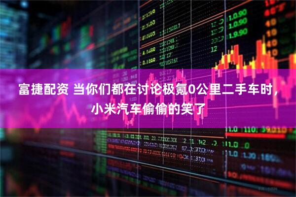 富捷配资 当你们都在讨论极氪0公里二手车时，小米汽车偷偷的笑了