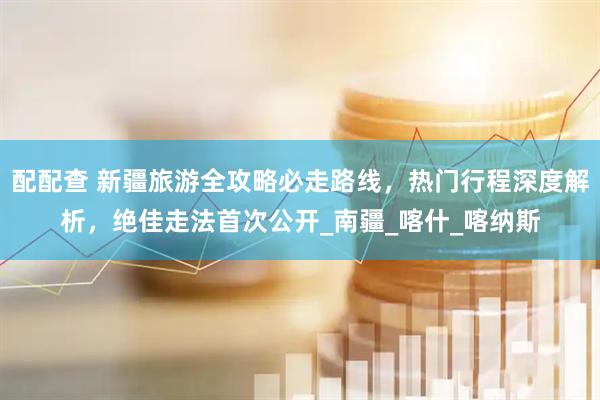 配配查 新疆旅游全攻略必走路线，热门行程深度解析，绝佳走法首次公开_南疆_喀什_喀纳斯