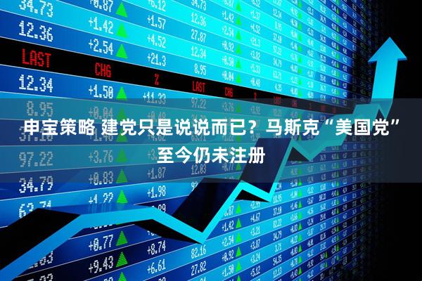 申宝策略 建党只是说说而已？马斯克“美国党”至今仍未注册