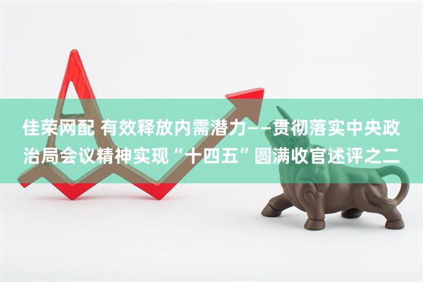 佳荣网配 有效释放内需潜力——贯彻落实中央政治局会议精神实现“十四五”圆满收官述评之二