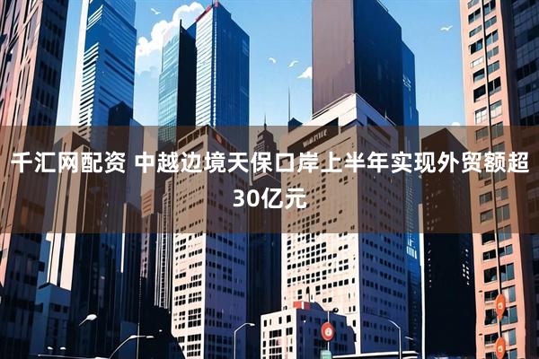 千汇网配资 中越边境天保口岸上半年实现外贸额超30亿元
