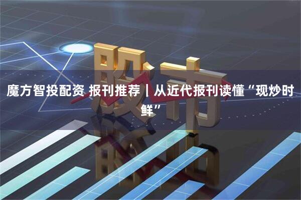 魔方智投配资 报刊推荐｜从近代报刊读懂“现炒时鲜”