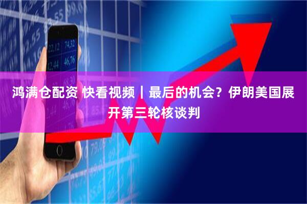 鸿满仓配资 快看视频｜最后的机会？伊朗美国展开第三轮核谈判