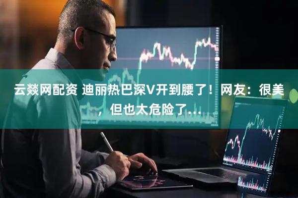 云燚网配资 迪丽热巴深V开到腰了！网友：很美，但也太危险了…