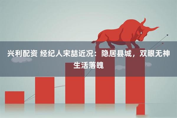 兴利配资 经纪人宋喆近况：隐居县城，双眼无神生活落魄