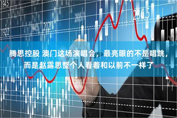 腾思控股 澳门这场演唱会，最亮眼的不是唱跳，而是赵露思整个人看着和以前不一样了